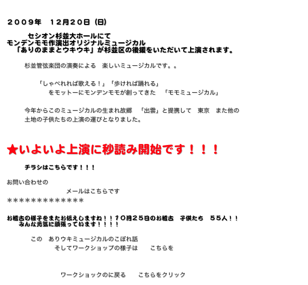 
２００９年　１２月２０日（日）
　
　　　セシオン杉並大ホールにて　
モンデンモモ作演出オリジナルミュージカル
　「ありのままとウキウキ」が杉並区の後援をいただいて上演されます。

　　　杉並管弦楽団の演奏による　楽しいミュージカルです。。

　　　　　「しゃべれれば歌える！」「歩ければ踊れる」
　　　　　　　をモットーにモンデンモモが創ってきた　「モモミュージカル」

　　　今年からこのミュージカルの生まれ故郷　「出雲」と提携して　東京　また他の
　　　土地の子供たちの上演の運びとなりました。


★いよいよ上演に秒読み開始です！！！

　　　チラシはこちらです！！！クリックして下さい

お問い合わせの
   　　　　　　　　　メールはこちらです　mondenmomo@mac.com
＊＊＊＊＊＊＊＊＊＊＊＊＊

お稽古の様子をまたお伝えしますね！！１０月２５日のお稽古　子供たち　５５人！！
　　みんな元気に頑張っています！！！！
   
　　　　この　ありウキミュージカルのこぼれ話
　　　　　　　　そしてワークショップの様子は　　こちらをクリック


　　　　　　　　　ワークショックのに戻る　　こちらをクリック