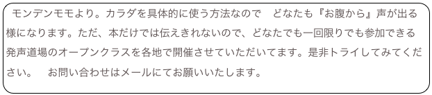 モンデンモモより。カラダを具体的に使う方法なので どなたも『お腹から』声が出る様になります。ただ、本だけでは伝えきれないので、どなたでも一回限りでも参加できる 発声道場のオープンクラスを各地で開催させていただいてます。是非トライしてみてください。 お問い合わせはメールにてお願いいたします。mondenmmo@mac.com TOP topへもどる